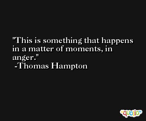 This is something that happens in a matter of moments, in anger. -Thomas Hampton