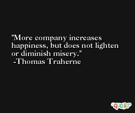 More company increases happiness, but does not lighten or diminish misery. -Thomas Traherne