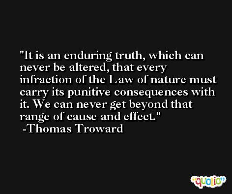 It is an enduring truth, which can never be altered, that every infraction of the Law of nature must carry its punitive consequences with it. We can never get beyond that range of cause and effect. -Thomas Troward