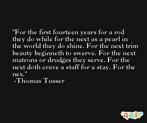 For the first fourteen years for a rod they do while for the next as a pearl in the world they do shine. For the next trim beauty beginneth to swerve. For the next matrons or drudges they serve. For the next doth crave a staff for a stay. For the nex. -Thomas Tusser