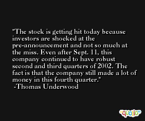 The stock is getting hit today because investors are shocked at the pre-announcement and not so much at the miss. Even after Sept. 11, this company continued to have robust second and third quarters of 2002. The fact is that the company still made a lot of money in this fourth quarter. -Thomas Underwood