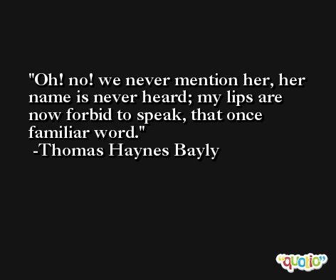 Oh! no! we never mention her, her name is never heard; my lips are now forbid to speak, that once familiar word. -Thomas Haynes Bayly