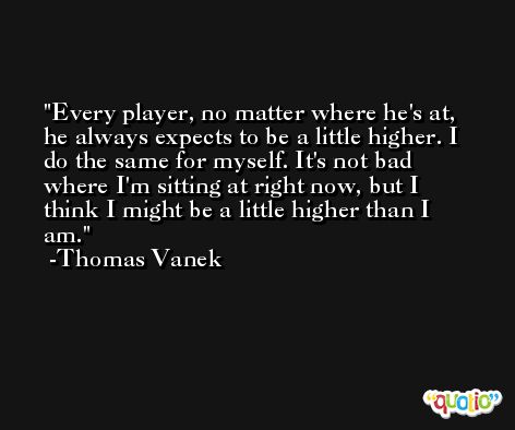 Every player, no matter where he's at, he always expects to be a little higher. I do the same for myself. It's not bad where I'm sitting at right now, but I think I might be a little higher than I am. -Thomas Vanek