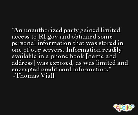 An unauthorized party gained limited access to RI.gov and obtained some personal information that was stored in one of our servers. Information readily available in a phone book [name and address] was exposed, as was limited and encrypted credit card information. -Thomas Viall