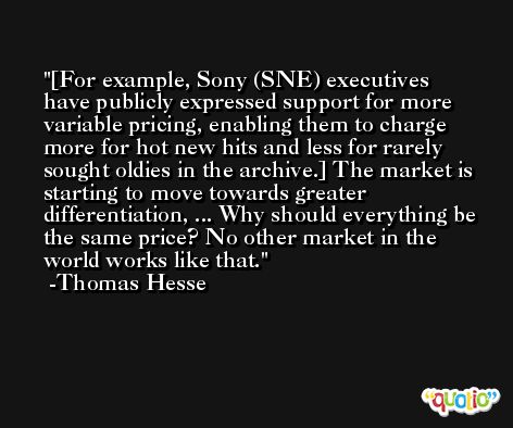 [For example, Sony (SNE) executives have publicly expressed support for more variable pricing, enabling them to charge more for hot new hits and less for rarely sought oldies in the archive.] The market is starting to move towards greater differentiation, ... Why should everything be the same price? No other market in the world works like that. -Thomas Hesse