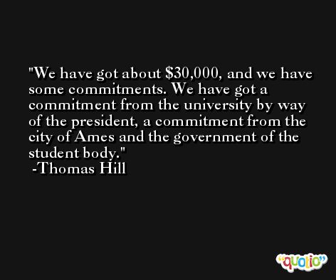 We have got about $30,000, and we have some commitments. We have got a commitment from the university by way of the president, a commitment from the city of Ames and the government of the student body. -Thomas Hill