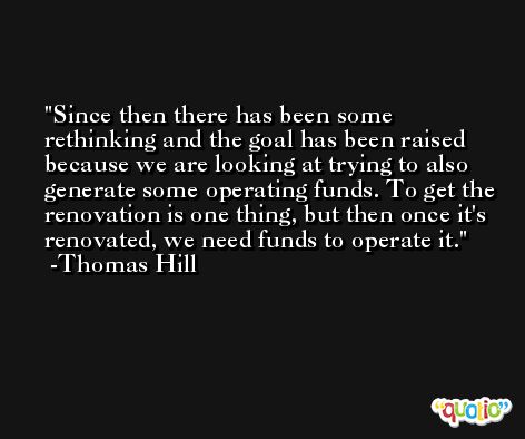 Since then there has been some rethinking and the goal has been raised because we are looking at trying to also generate some operating funds. To get the renovation is one thing, but then once it's renovated, we need funds to operate it. -Thomas Hill