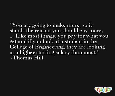 You are going to make more, so it stands the reason you should pay more, ... Like most things, you pay for what you get and if you look at a student in the College of Engineering, they are looking at a higher starting salary than most. -Thomas Hill