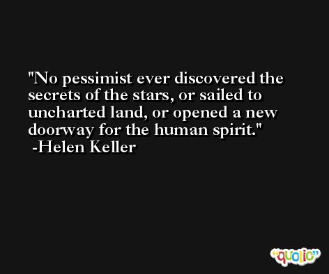 No pessimist ever discovered the secrets of the stars, or sailed to uncharted land, or opened a new doorway for the human spirit. -Helen Keller