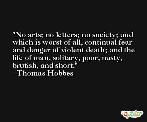 No arts; no letters; no society; and which is worst of all, continual fear and danger of violent death; and the life of man, solitary, poor, nasty, brutish, and short. -Thomas Hobbes