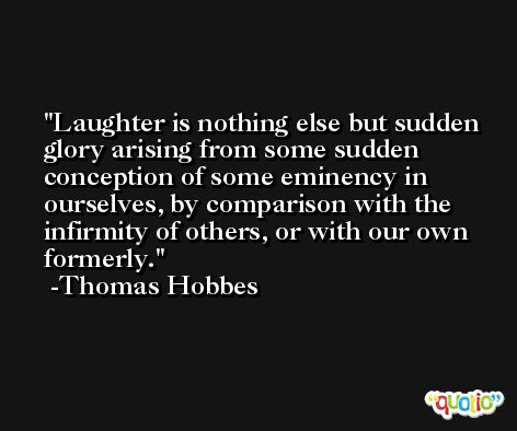 Laughter is nothing else but sudden glory arising from some sudden conception of some eminency in ourselves, by comparison with the infirmity of others, or with our own formerly. -Thomas Hobbes