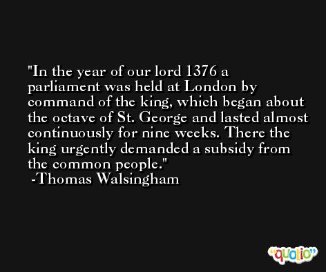 In the year of our lord 1376 a parliament was held at London by command of the king, which began about the octave of St. George and lasted almost continuously for nine weeks. There the king urgently demanded a subsidy from the common people. -Thomas Walsingham
