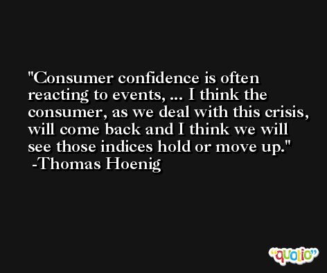 Consumer confidence is often reacting to events, ... I think the consumer, as we deal with this crisis, will come back and I think we will see those indices hold or move up. -Thomas Hoenig