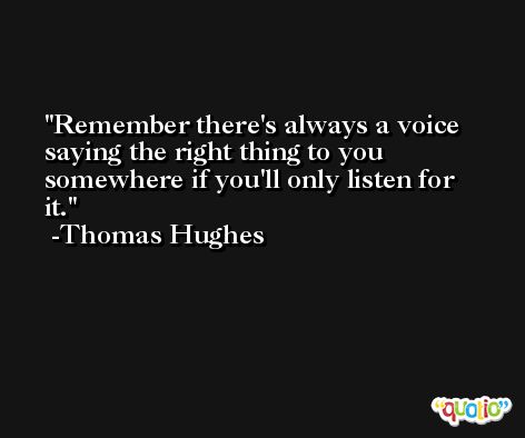 Remember there's always a voice saying the right thing to you somewhere if you'll only listen for it. -Thomas Hughes