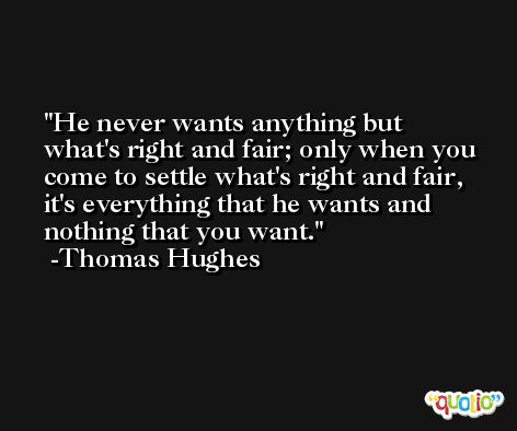 He never wants anything but what's right and fair; only when you come to settle what's right and fair, it's everything that he wants and nothing that you want. -Thomas Hughes