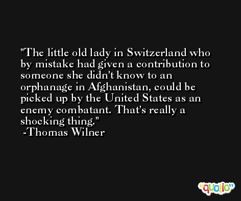 The little old lady in Switzerland who by mistake had given a contribution to someone she didn't know to an orphanage in Afghanistan, could be picked up by the United States as an enemy combatant. That's really a shocking thing. -Thomas Wilner