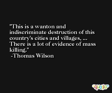 This is a wanton and indiscriminate destruction of this country's cities and villages, ... There is a lot of evidence of mass killing. -Thomas Wilson