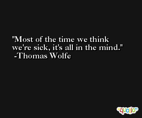 Most of the time we think we're sick, it's all in the mind. -Thomas Wolfe