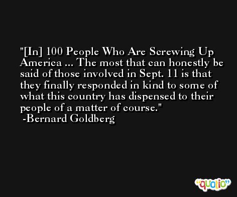 [In] 100 People Who Are Screwing Up America ... The most that can honestly be said of those involved in Sept. 11 is that they finally responded in kind to some of what this country has dispensed to their people of a matter of course. -Bernard Goldberg