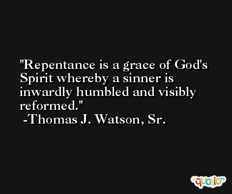 Repentance is a grace of God's Spirit whereby a sinner is inwardly humbled and visibly reformed. -Thomas J. Watson, Sr.