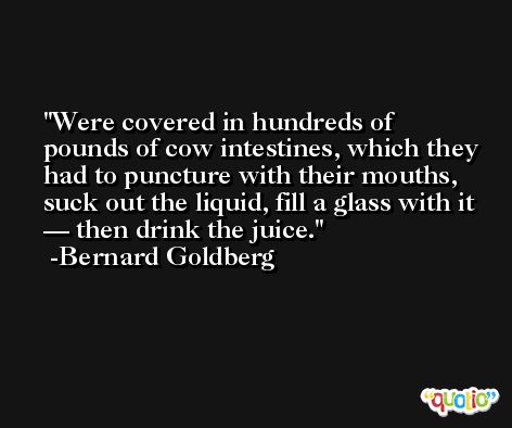 Were covered in hundreds of pounds of cow intestines, which they had to puncture with their mouths, suck out the liquid, fill a glass with it — then drink the juice. -Bernard Goldberg