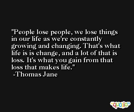 People lose people, we lose things in our life as we're constantly growing and changing. That's what life is is change, and a lot of that is loss. It's what you gain from that loss that makes life. -Thomas Jane
