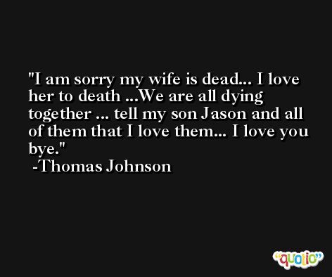 I am sorry my wife is dead... I love her to death ...We are all dying together ... tell my son Jason and all of them that I love them... I love you bye. -Thomas Johnson