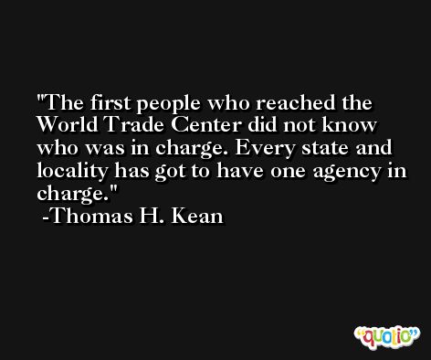 The first people who reached the World Trade Center did not know who was in charge. Every state and locality has got to have one agency in charge. -Thomas H. Kean