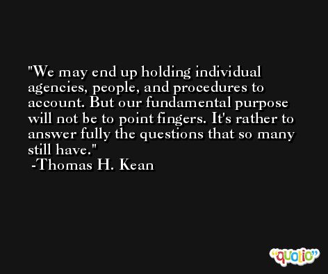 We may end up holding individual agencies, people, and procedures to account. But our fundamental purpose will not be to point fingers. It's rather to answer fully the questions that so many still have. -Thomas H. Kean
