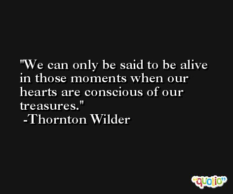 We can only be said to be alive in those moments when our hearts are conscious of our treasures. -Thornton Wilder