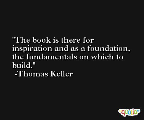 The book is there for inspiration and as a foundation, the fundamentals on which to build. -Thomas Keller