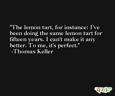 The lemon tart, for instance: I've been doing the same lemon tart for fifteen years. I can't make it any better. To me, it's perfect. -Thomas Keller