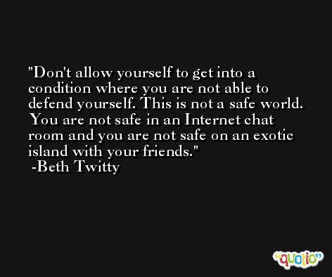 Don't allow yourself to get into a condition where you are not able to defend yourself. This is not a safe world. You are not safe in an Internet chat room and you are not safe on an exotic island with your friends. -Beth Twitty