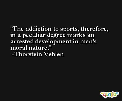 The addiction to sports, therefore, in a peculiar degree marks an arrested development in man's moral nature. -Thorstein Veblen
