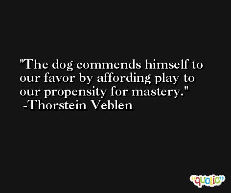 The dog commends himself to our favor by affording play to our propensity for mastery. -Thorstein Veblen