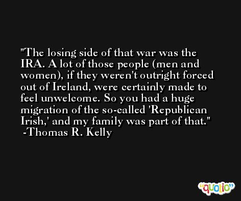 The losing side of that war was the IRA. A lot of those people (men and women), if they weren't outright forced out of Ireland, were certainly made to feel unwelcome. So you had a huge migration of the so-called 'Republican Irish,' and my family was part of that. -Thomas R. Kelly