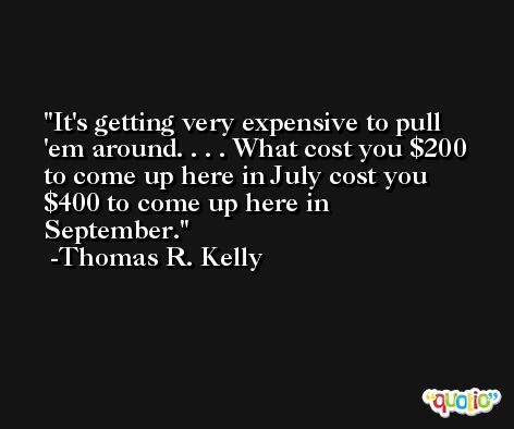It's getting very expensive to pull 'em around. . . . What cost you $200 to come up here in July cost you $400 to come up here in September. -Thomas R. Kelly