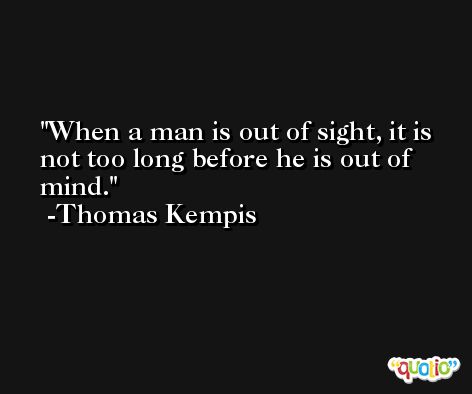 When a man is out of sight, it is not too long before he is out of mind. -Thomas Kempis