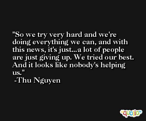 So we try very hard and we're doing everything we can, and with this news, it's just...a lot of people are just giving up. We tried our best. And it looks like nobody's helping us. -Thu Nguyen