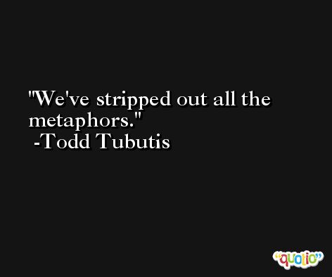 We've stripped out all the metaphors. -Todd Tubutis