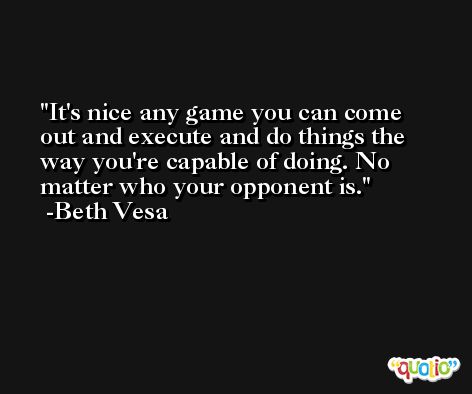 It's nice any game you can come out and execute and do things the way you're capable of doing. No matter who your opponent is. -Beth Vesa