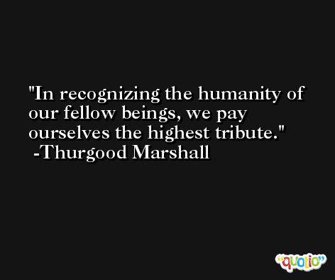 In recognizing the humanity of our fellow beings, we pay ourselves the highest tribute. -Thurgood Marshall