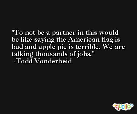To not be a partner in this would be like saying the American flag is bad and apple pie is terrible. We are talking thousands of jobs. -Todd Vonderheid
