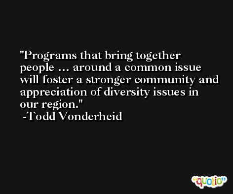 Programs that bring together people … around a common issue will foster a stronger community and appreciation of diversity issues in our region. -Todd Vonderheid