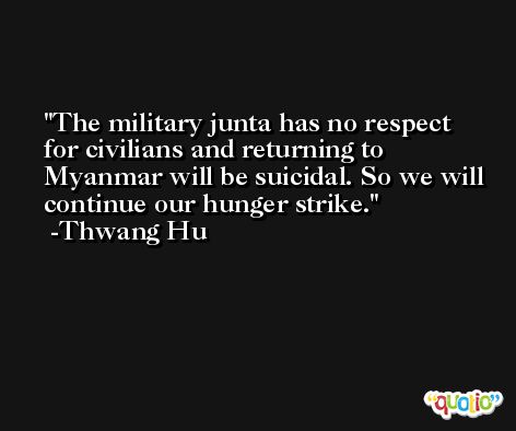 The military junta has no respect for civilians and returning to Myanmar will be suicidal. So we will continue our hunger strike. -Thwang Hu