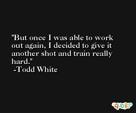 But once I was able to work out again, I decided to give it another shot and train really hard. -Todd White