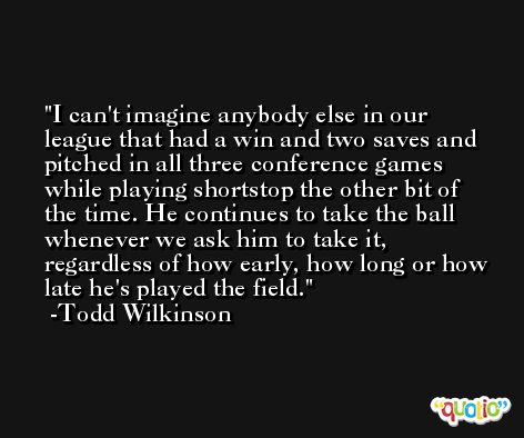 I can't imagine anybody else in our league that had a win and two saves and pitched in all three conference games while playing shortstop the other bit of the time. He continues to take the ball whenever we ask him to take it, regardless of how early, how long or how late he's played the field. -Todd Wilkinson