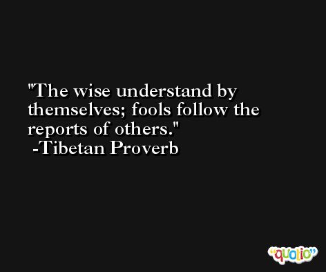 The wise understand by themselves; fools follow the reports of others. -Tibetan Proverb