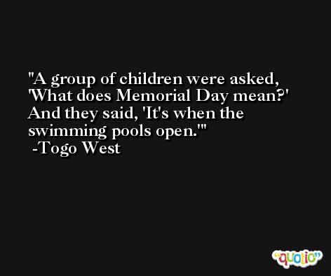 A group of children were asked, 'What does Memorial Day mean?' And they said, 'It's when the swimming pools open.' -Togo West