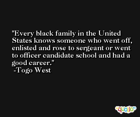 Every black family in the United States knows someone who went off, enlisted and rose to sergeant or went to officer candidate school and had a good career. -Togo West